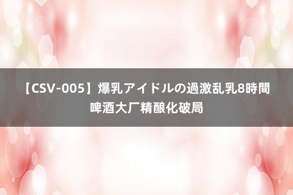 【CSV-005】爆乳アイドルの過激乱乳8時間 啤酒大厂精酿化破局