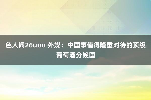 色人阁26uuu 外媒：中国事值得隆重对待的顶级葡萄酒分娩国
