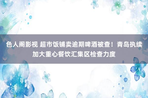色人阁影视 超市饭铺卖逾期啤酒被查！青岛执续加大重心餐饮汇集区检查力度