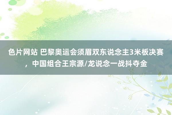 色片网站 巴黎奥运会须眉双东说念主3米板决赛，中国组合王宗源/龙说念一战抖夺金