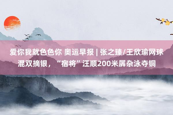 爱你我就色色你 奥运早报 | 张之臻/王欣瑜网球混双摘银，“宿将”汪顺200米羼杂泳夺铜