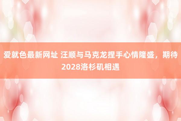 爱就色最新网址 汪顺与马克龙捏手心情隆盛，期待2028洛杉矶相遇