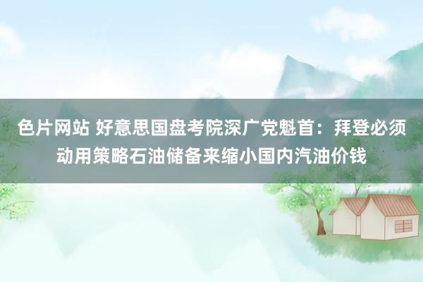 色片网站 好意思国盘考院深广党魁首：拜登必须动用策略石油储备来缩小国内汽油价钱