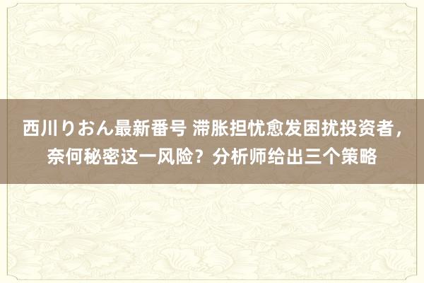 西川りおん最新番号 滞胀担忧愈发困扰投资者，奈何秘密这一风险？分析师给出三个策略
