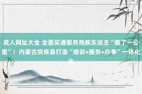 成人网址大全 全面买通服务残疾东谈主“临了一公里”！内蒙古突泉县打造“培训+服务+办事”一体化