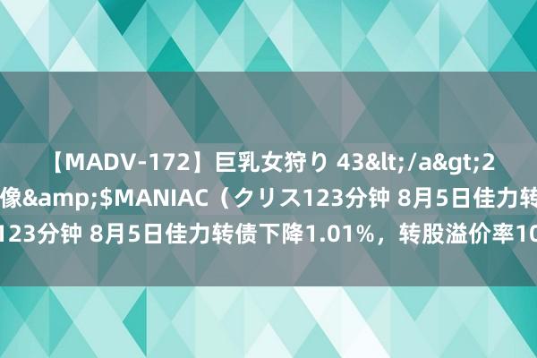 【MADV-172】巨乳女狩り 43</a>2010-11-05クリスタル映像&$MANIAC（クリス123分钟 8月5日佳力转债下降1.01%，转股溢价率102.57%