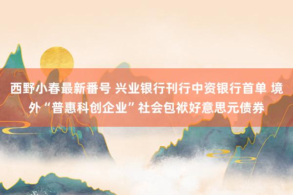 西野小春最新番号 兴业银行刊行中资银行首单 境外“普惠科创企业”社会包袱好意思元债券