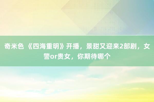 奇米色 《四海重明》开播，景甜又迎来2部剧，女警or贵女，你期待哪个