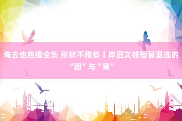 俺去也色播全集 形状不雅察丨岸田文雄短暂退选的“因”与“果”