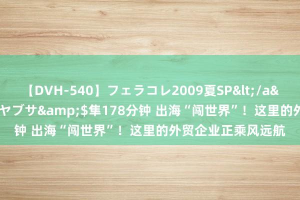【DVH-540】フェラコレ2009夏SP</a>2010-04-25ハヤブサ&$隼178分钟 出海“闯世界”！这里的外贸企业正乘风远航