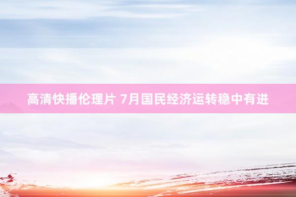 高清快播伦理片 7月国民经济运转稳中有进