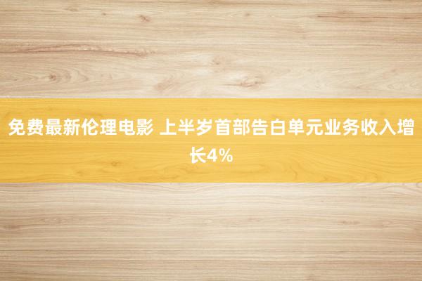 免费最新伦理电影 上半岁首部告白单元业务收入增长4%