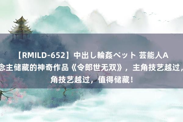 【RMILD-652】中出し輪姦ペット 芸能人AYA 万东说念主储藏的神奇作品《令郎世无双》，主角技艺越过，值得储藏！