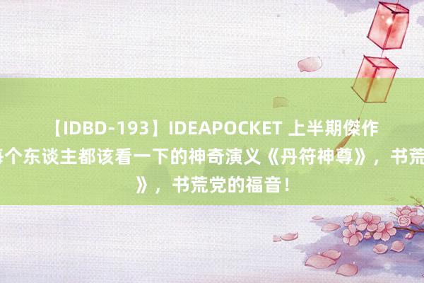【IDBD-193】IDEAPOCKET 上半期傑作集2009 每个东谈主都该看一下的神奇演义《丹符神尊》，书荒党的福音！