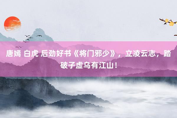 唐嫣 白虎 后劲好书《将门邪少》，立凌云志，踏破子虚乌有江山！