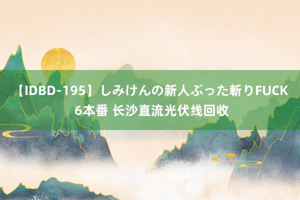 【IDBD-195】しみけんの新人ぶった斬りFUCK 6本番 长沙直流光伏线回收