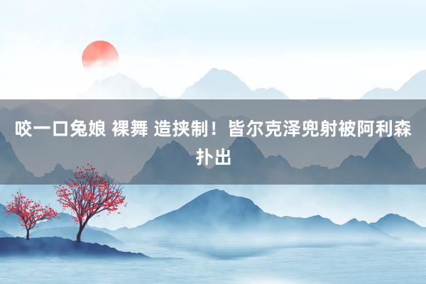 咬一口兔娘 裸舞 造挟制！皆尔克泽兜射被阿利森扑出