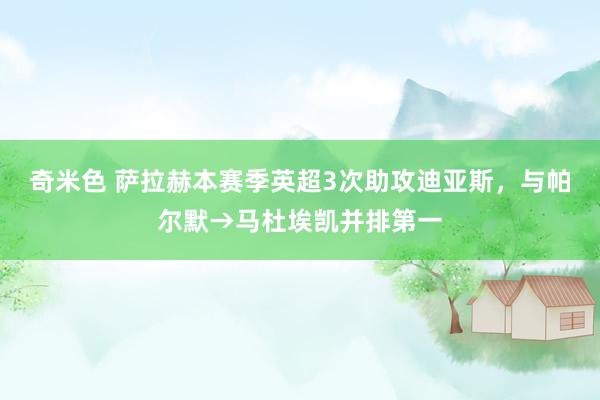 奇米色 萨拉赫本赛季英超3次助攻迪亚斯，与帕尔默→马杜埃凯并排第一