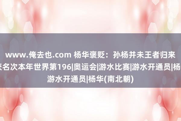 www.俺去也.com 杨华褒贬：孙杨并未王者归来，复出收获名次本年世界第196|奥运会|游水比赛|游水开通员|杨华(南北朝)