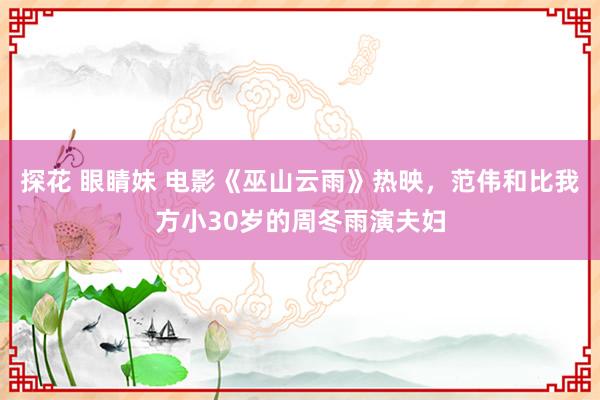 探花 眼睛妹 电影《巫山云雨》热映，范伟和比我方小30岁的周冬雨演夫妇