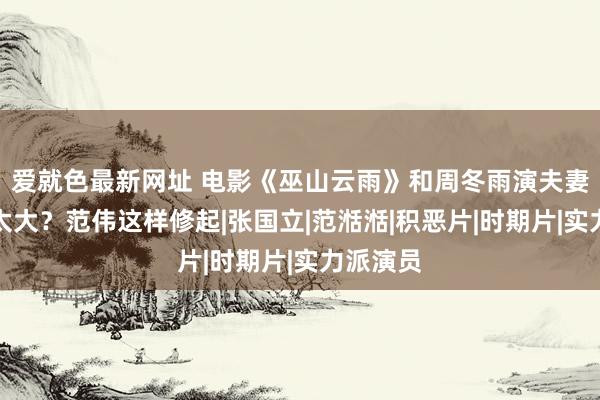 爱就色最新网址 电影《巫山云雨》和周冬雨演夫妻年级差太大？范伟这样修起|张国立|范湉湉|积恶片|时期片|实力派演员