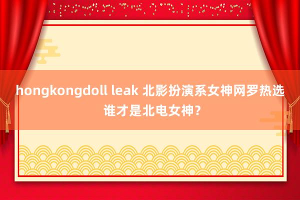 hongkongdoll leak 北影扮演系女神网罗热选 谁才是北电女神?