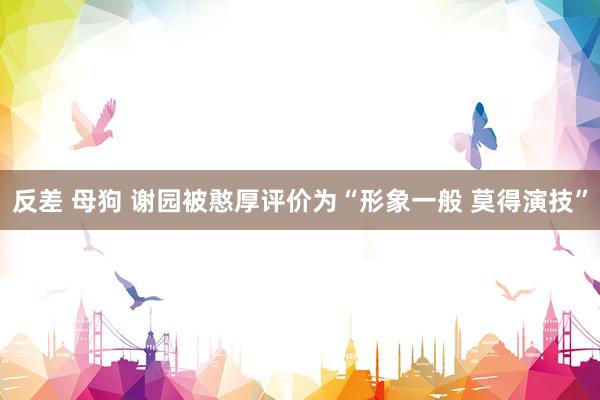 反差 母狗 谢园被憨厚评价为“形象一般 莫得演技”