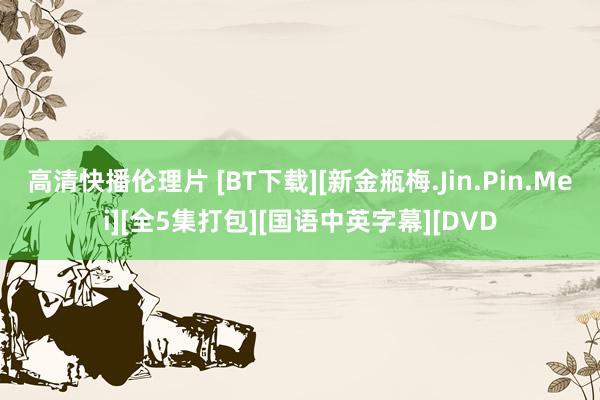 高清快播伦理片 [BT下载][新金瓶梅.Jin.Pin.Mei][全5集打包][国语中英字幕][DVD