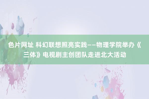色片网址 科幻联想照亮实践——物理学院举办《三体》电视剧主创团队走进北大活动