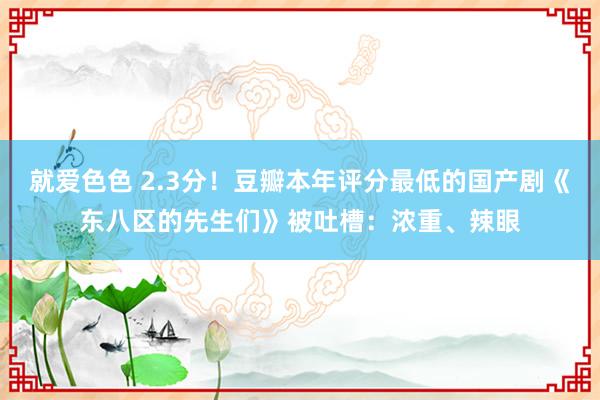 就爱色色 2.3分！豆瓣本年评分最低的国产剧《东八区的先生们》被吐槽：浓重、辣眼