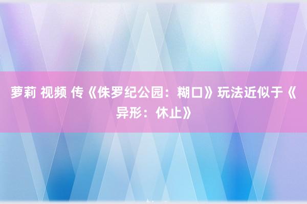 萝莉 视频 传《侏罗纪公园：糊口》玩法近似于《异形：休止》