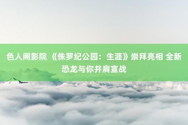 色人阁影院 《侏罗纪公园：生涯》崇拜亮相 全新恐龙与你并肩宣战