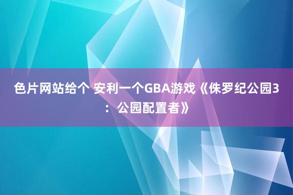 色片网站给个 安利一个GBA游戏《侏罗纪公园3：公园配置者》
