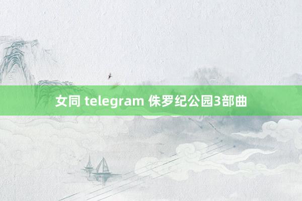 女同 telegram 侏罗纪公园3部曲