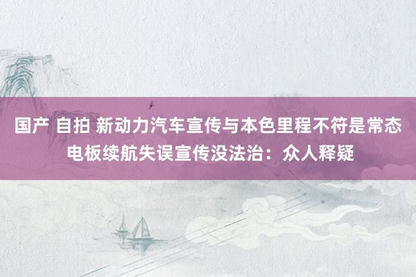国产 自拍 新动力汽车宣传与本色里程不符是常态 电板续航失误宣传没法治：众人释疑