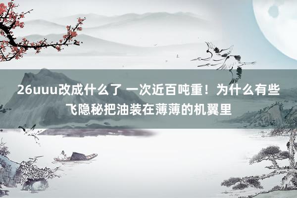 26uuu改成什么了 一次近百吨重！为什么有些飞隐秘把油装在薄薄的机翼里