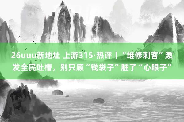 26uuu新地址 上游315·热评丨“维修刺客”激发全民吐槽，别只顾“钱袋子”脏了“心眼子”