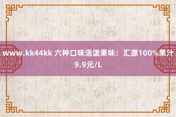 www.kk44kk 六种口味活泼果味：汇源100%果汁9.9元/L