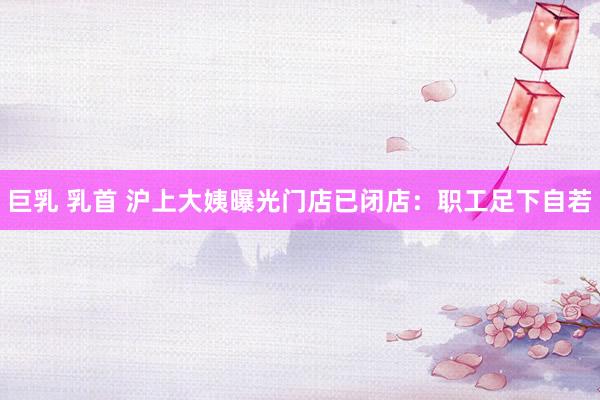 巨乳 乳首 沪上大姨曝光门店已闭店：职工足下自若