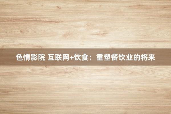 色情影院 互联网+饮食：重塑餐饮业的将来