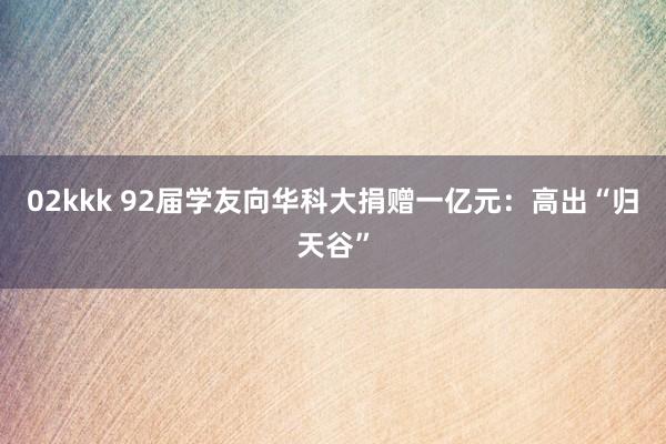 02kkk 92届学友向华科大捐赠一亿元：高出“归天谷”