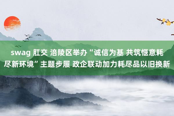 swag 肛交 涪陵区举办“诚信为基 共筑惬意耗尽新环境”主题步履 政企联动加力耗尽品以旧换新