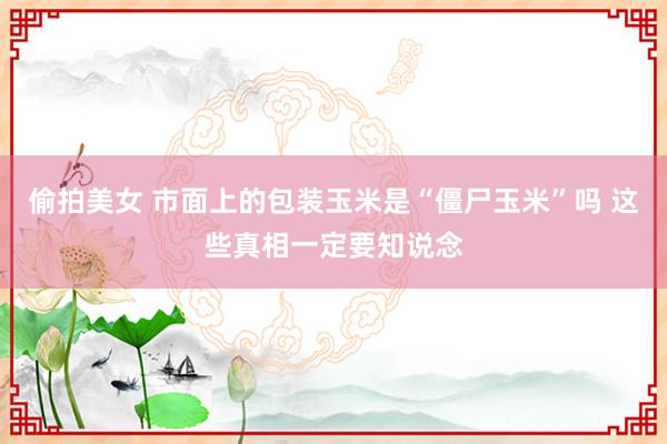 偷拍美女 市面上的包装玉米是“僵尸玉米”吗 这些真相一定要知说念