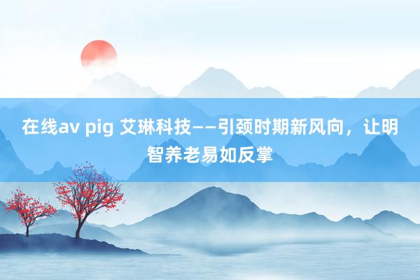 在线av pig 艾琳科技——引颈时期新风向，让明智养老易如反掌
