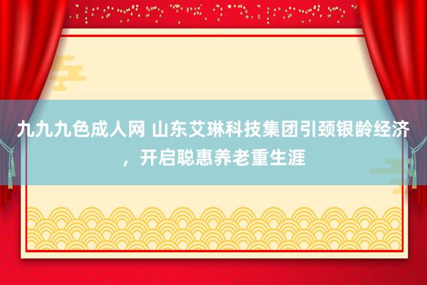 九九九色成人网 山东艾琳科技集团引颈银龄经济，开启聪惠养老重生涯