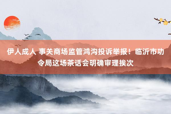 伊人成人 事关商场监管鸿沟投诉举报！临沂市功令局这场茶话会明确审理挨次