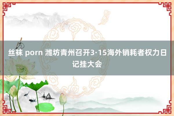 丝袜 porn 潍坊青州召开3·15海外销耗者权力日记挂大会