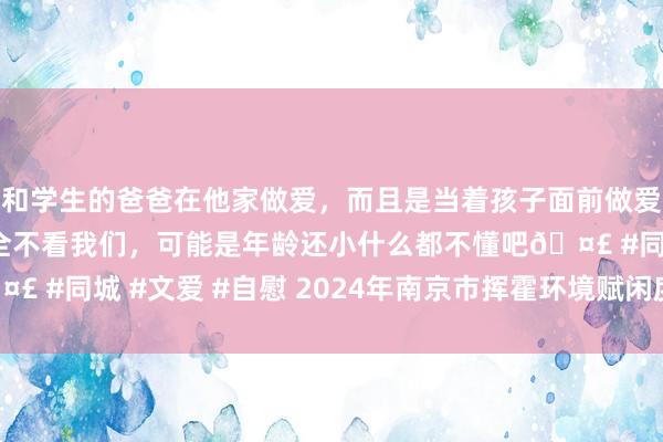 和学生的爸爸在他家做爱，而且是当着孩子面前做爱，太刺激了，孩子完全不看我们，可能是年龄还小什么都不懂吧🤣 #同城 #文爱 #自慰 2024年南京市挥霍环境赋闲度评价敷陈出炉