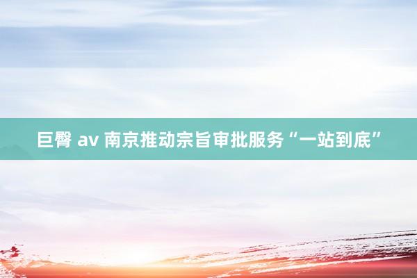巨臀 av 南京推动宗旨审批服务“一站到底”