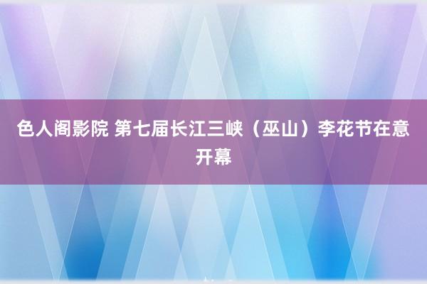 色人阁影院 第七届长江三峡（巫山）李花节在意开幕